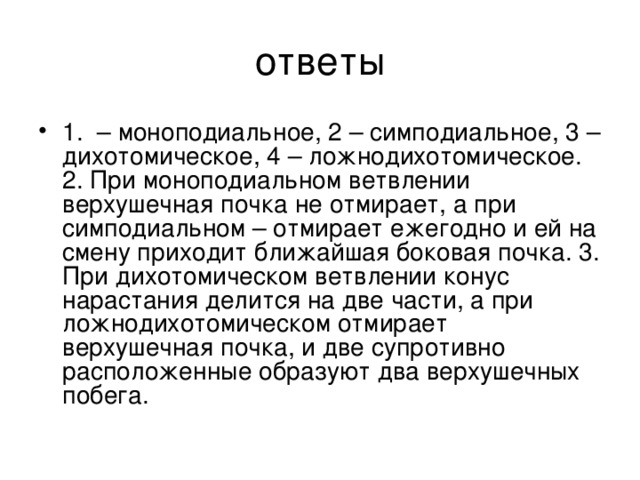 1. – моноподиальное, 2 – симподиальное, 3 – дихотомическое, 4 – ложнодихотомическое. 2. При моноподиальном ветвлении верхушечная почка не отмирает, а при симподиальном – отмирает ежегодно и ей на смену приходит ближайшая боковая почка. 3. При дихотомическом ветвлении конус нарастания делится на две части, а при ложнодихотомическом отмирает верхушечная почка, и две супротивно расположенные образуют два верхушечных побега.