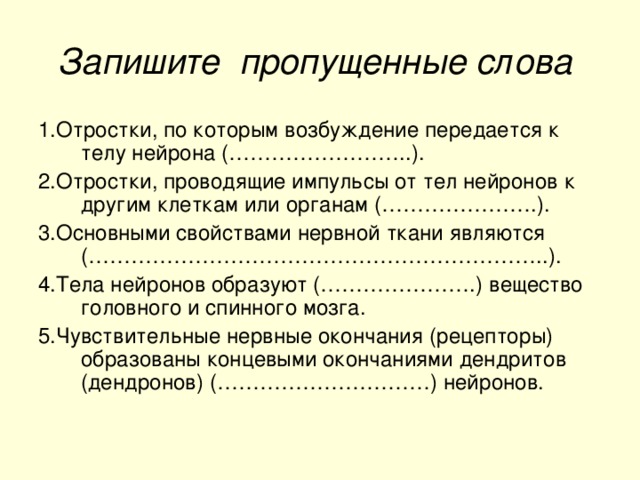 Запишите пропущенные слова  1.Отростки, по которым возбуждение передается к телу нейрона (……………………..). 2.Отростки, проводящие импульсы от тел нейронов к другим клеткам или органам (………………….). 3.Основными свойствами нервной ткани являются (………………………………………………………..). 4.Тела нейронов образуют (………………….) вещество головного и спинного мозга. 5.Чувствительные нервные окончания (рецепторы) образованы концевыми окончаниями дендритов (дендронов) (…………………………) нейронов.