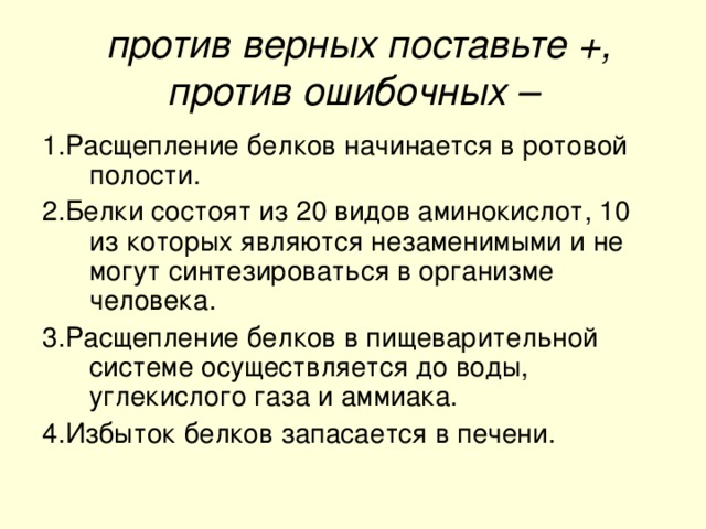 против верных поставьте +, против ошибочных – 1.Расщепление белков начинается в ротовой полости. 2.Белки состоят из 20 видов аминокислот, 10 из которых являются незаменимыми и не могут синтезироваться в организме человека. 3.Расщепление белков в пищеварительной системе осуществляется до воды, углекислого газа и аммиака. 4.Избыток белков запасается в печени.