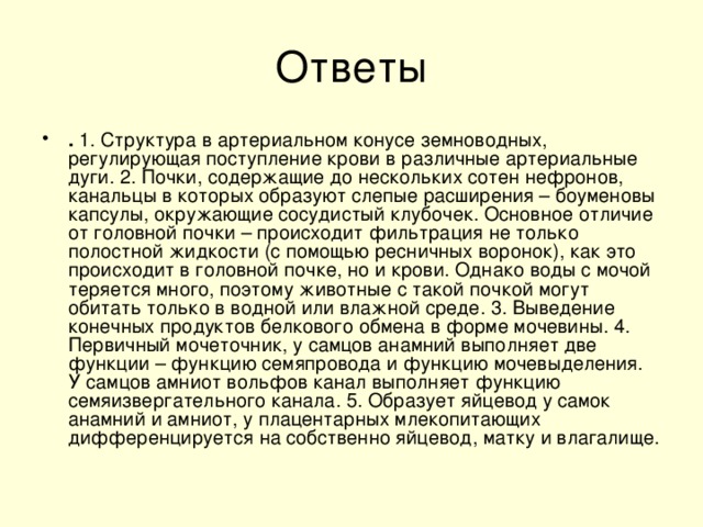 . 1. Структура в артериальном конусе земноводных, регулирующая поступление крови в различные артериальные дуги. 2. Почки, содержащие до нескольких сотен нефронов, канальцы в которых образуют слепые расширения – боуменовы капсулы, окружающие сосудистый клубочек. Основное отличие от головной почки – происходит фильтрация не только полостной жидкости (с помощью ресничных воронок), как это происходит в головной почке, но и крови. Однако воды с мочой теряется много, поэтому животные с такой почкой могут обитать только в водной или влажной среде. 3. Выведение конечных продуктов белкового обмена в форме мочевины. 4. Первичный мочеточник, у самцов анамний выполняет две функции – функцию семяпровода и функцию мочевыделения. У самцов амниот вольфов канал выполняет функцию семяизвергательного канала. 5. Образует яйцевод у самок анамний и амниот, у плацентарных млекопитающих дифференцируется на собственно яйцевод, матку и влагалище.