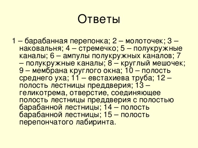 1 – барабанная перепонка; 2 – молоточек; 3 – наковальня; 4 – стремечко; 5 – полукружные каналы; 6 – ампулы полукружных каналов; 7 – полукружные каналы; 8 – круглый мешочек; 9 – мембрана круглого окна; 10 – полость среднего уха; 11 – евстахиева труба; 12 – полость лестницы преддверия; 13 –геликотрема, отверстие, соединяющее полость лестницы преддверия с полостью барабанной лестницы; 14 – полость барабанной лестницы; 15 – полость перепончатого лабиринта.