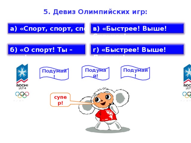 5. Девиз Олимпийских игр:   а) «Спорт, спорт, спорт!» в) «Быстрее! Выше! Сильнее!» б) «О спорт! Ты – мир!» г) «Быстрее! Выше! Дальше!» Подумай! Подумай! Подумай! супер!