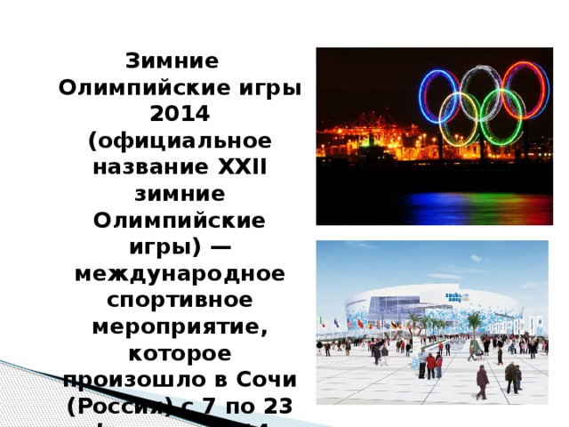 Зимние Олимпийские игры 2014 (официальное название XXII зимние Олимпийские игры) — международное спортивное мероприятие, которое произошло в Сочи (Россия) с 7 по 23 февраля 2014 года.