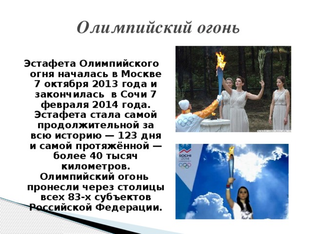 Олимпийский огонь Эстафета Олимпийского огня началась в Москве 7 октября 2013 года и закончилась в Сочи 7 февраля 2014 года. Эстафета стала самой продолжительной за всю историю — 123 дня и самой протяжённой — более 40 тысяч километров. Олимпийский огонь пронесли через столицы всех 83-х субъектов Российской Федерации.