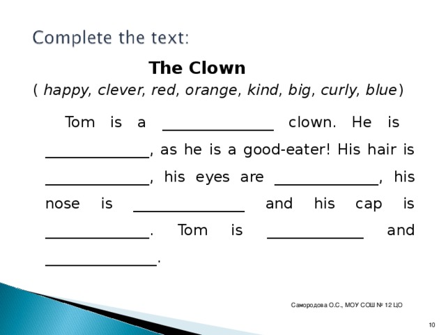 The Clown ( happy, clever, red, orange, kind, big, curly, blue )  Tom is a _______________ clown. He is ______________, as he is a good-eater! His hair is ______________, his eyes are ______________, his nose is _______________ and his cap is ______________. Tom is _____________ and _______________. Самородова О.С., МОУ СОШ № 12 ЦО