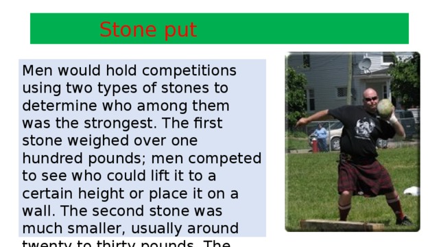 Stone put Men would hold competitions using two types of stones to determine who among them was the strongest. The first stone weighed over one hundred pounds; men competed to see who could lift it to a certain height or place it on a wall. The second stone was much smaller, usually around twenty to thirty pounds. The contest at which this stone was employed was to see who could throw it the farthest.