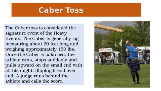 Caber Toss   The Caber toss is considered the signature event of the Heavy Events. The Caber is generally log measuring about 20 feet long and weighing approximately 150 lbs. Once the Caber is balanced, the athlete runs, stops suddenly and pulls upward on the small end with all his might, flipping it end over end. A judge runs behind the athlete and calls the score.