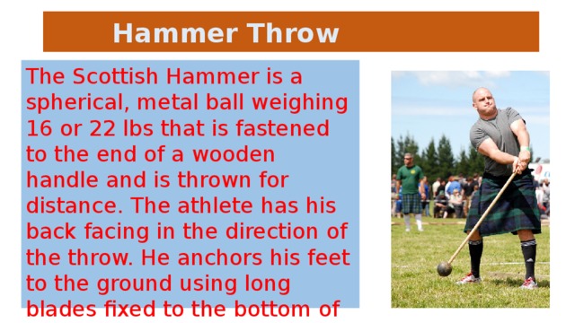 Hammer Throw The Scottish Hammer is a spherical, metal ball weighing 16 or 22 lbs that is fastened to the end of a wooden handle and is thrown for distance. The athlete has his back facing in the direction of the throw. He anchors his feet to the ground using long blades fixed to the bottom of his boots. Top professional athletes can throw the 22 lb hammer over 115 feet!
