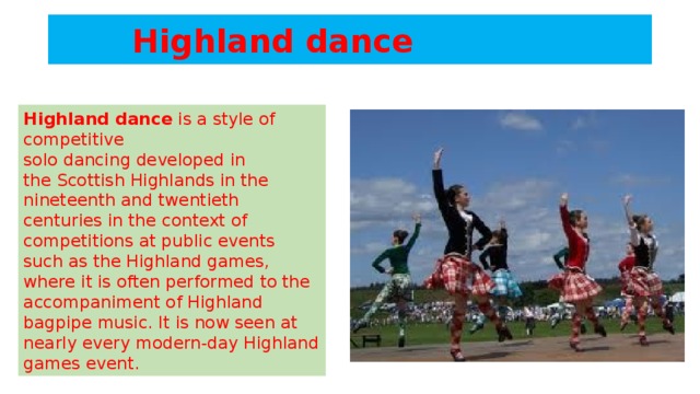 Highland dance Highland dance  is a style of competitive solo dancing developed in the Scottish Highlands in the nineteenth and twentieth centuries in the context of competitions at public events such as the Highland games, where it is often performed to the accompaniment of Highland bagpipe music. It is now seen at nearly every modern-day Highland games event.