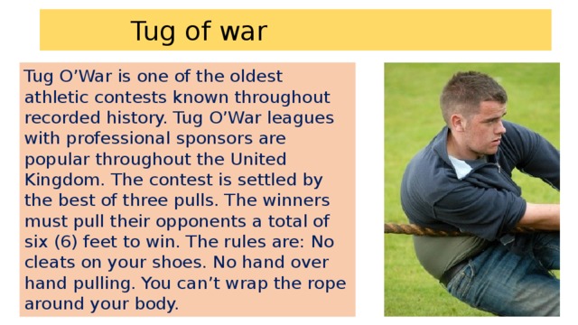 Tug of war Tug O’War is one of the oldest athletic contests known throughout recorded history. Tug O’War leagues with professional sponsors are popular throughout the United Kingdom. The contest is settled by the best of three pulls. The winners must pull their opponents a total of six (6) feet to win. The rules are: No cleats on your shoes. No hand over hand pulling. You can’t wrap the rope around your body.