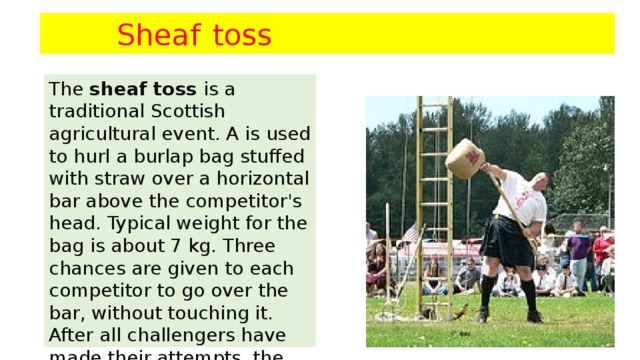Sheaf  toss  The  sheaf toss  is a traditional Scottish agricultural event. A is used to hurl a burlap bag stuffed with straw over a horizontal bar above the competitor's head. Typical weight for the bag is about 7 kg. Three chances are given to each competitor to go over the bar, without touching it. After all challengers have made their attempts, the bar is raised and all successful competitors move on to the new height.