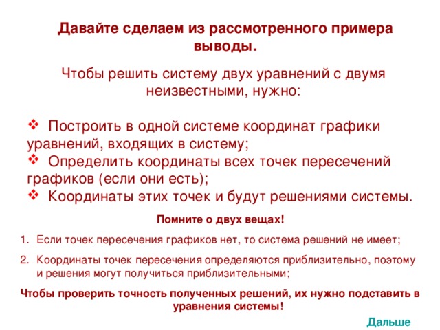 Давайте сделаем из рассмотренного примера выводы. Чтобы решить систему двух уравнений с двумя неизвестными, нужно:  Построить в одной системе координат графики уравнений, входящих в систему;  Определить координаты всех точек пересечений графиков (если они есть);  Координаты этих точек и будут решениями системы. Помните о двух вещах! Если точек пересечения графиков нет, то система решений не имеет; Координаты точек пересечения определяются приблизительно, поэтому и решения могут получиться приблизительными; Чтобы проверить точность полученных решений, их нужно подставить в уравнения системы! Дальше