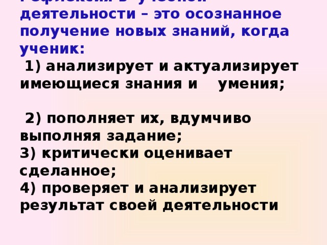 Рефлексия в учебной деятельности – это осознанное получение новых знаний, когда ученик:   1) анализирует и актуализирует имеющиеся знания и умения;  2) пополняет их, вдумчиво выполняя задание;  3) критически оценивает сделанное;  4) проверяет и анализирует результат своей деятельности