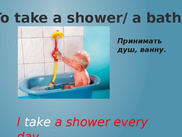 To take a shower/ a bath Принимать душ, ванну. I take a shower every day.
