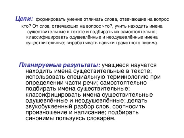 Цели: формировать умение отличать слова, отвечающие на вопрос кто? От слов, отвечающих на вопрос что?, учить находить имена существительные в тексте и подбирать их самостоятельно; классифицировать одушевлённые и неодушевлённые имена существительные; вырабатывать навыки грамотного письма. Планируемые результаты: учащиеся научатся находить имена существительные в тексте; использовать специальную терминологию при определении части речи; самостоятельно подбирать имена существительные; классифицировать имена существительные одушевлённые и неодушевлённые; делать звукобуквенный разбор слов, соотносить произношение и написание; подбирать синонимы пользуясь словарём.