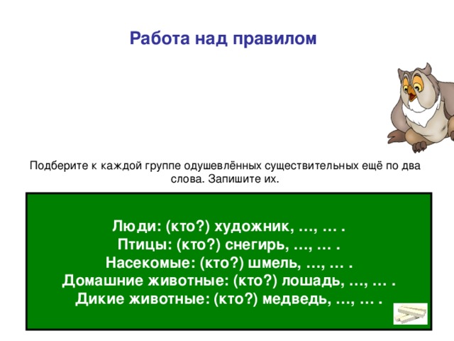 Работа над правилом Вопрос кто? мы задаём к именам существительным, которые обозначают людей, животных: (кто?) ученик, петух . Такие имена существительные называются одушевлёнными. Люди: (кто?) художник, …, … . Птицы: (кто?) снегирь, …, … . Насекомые: (кто?) шмель, …, … . Домашние животные: (кто?) лошадь, …, … . Дикие животные: (кто?) медведь, …, … .