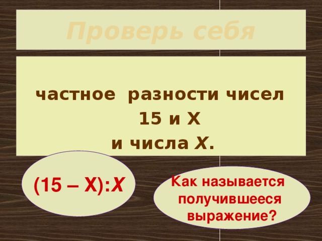 Проверь себя  частное разности чисел  15 и Х и числа Х . (15 – Х): Х Как называется получившееся выражение?