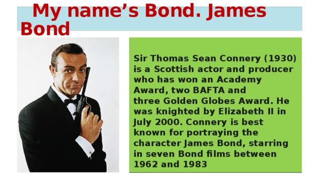 My name’s Bond. James Bond  Sir Thomas Sean Connery   (1930) is a Scottish actor and producer who has won an Academy Award, two BAFTA and three Golden Globes Award. He was knighted by Elizabeth II in July 2000. Connery is best known for portraying the character James Bond, starring in seven Bond films between 1962 and 1983 