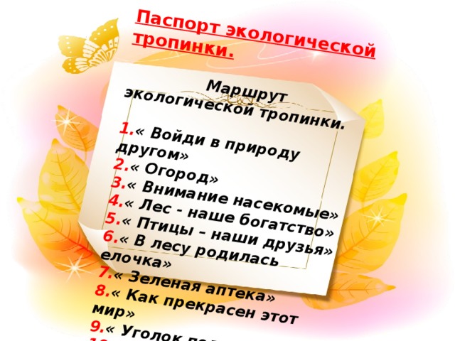 Паспорт экологической тропинки.    Маршрут экологической тропинки.   1. « Войди в природу другом» 2. « Огород» 3. « Внимание насекомые» 4. « Лес - наше богатство» 5. « Птицы – наши друзья» 6. « В лесу родилась елочка» 7. « Зеленая аптека» 8. « Как прекрасен этот мир» 9. « Уголок поля» 10. « Метеоплощадка»