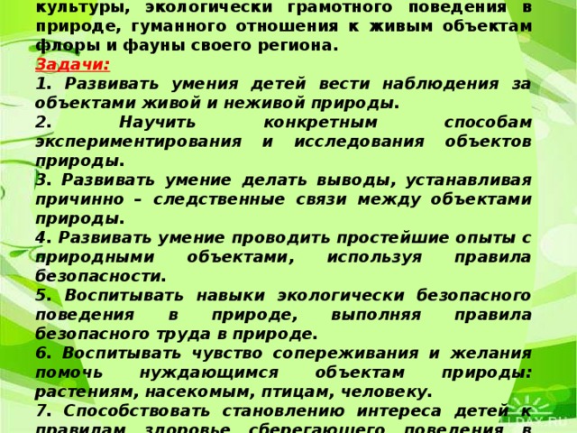 Главная цель : создание условий для формирования у ребёнка элементов экологической культуры, экологически грамотного поведения в природе, гуманного отношения к живым объектам флоры и фауны своего региона. Задачи: 1. Развивать умения детей вести наблюдения за объектами живой и неживой природы. 2. Научить конкретным способам экспериментирования и исследования объектов природы. 3. Развивать умение делать выводы, устанавливая причинно – следственные связи между объектами природы. 4. Развивать умение проводить простейшие опыты с природными объектами, используя правила безопасности. 5. Воспитывать навыки экологически безопасного поведения в природе, выполняя правила безопасного труда в природе. 6. Воспитывать чувство сопереживания и желания помочь нуждающимся объектам природы: растениям, насекомым, птицам, человеку. 7. Способствовать становлению интереса детей к правилам здоровье сберегающего поведения в экологическом образовании.