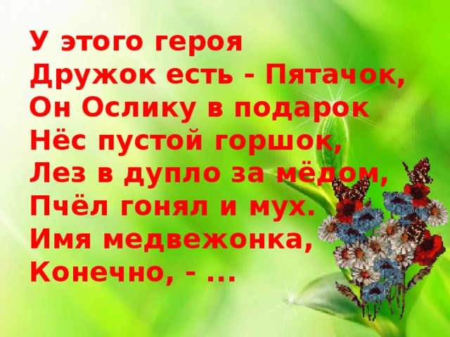 У этого героя  Дружок есть - Пятачок,  Он Ослику в подарок  Нёс пустой горшок,  Лез в дупло за мёдом,  Пчёл гонял и мух.  Имя медвежонка,  Конечно, - ...