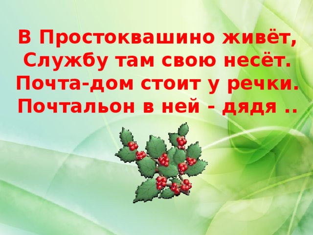 В Простоквашино живёт,  Службу там свою несёт.  Почта-дом стоит у речки.  Почтальон в ней - дядя .. .