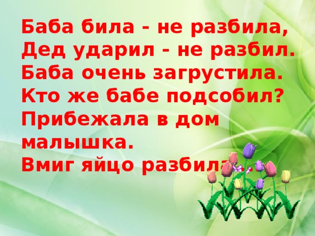 Баба била - не разбила,  Дед ударил - не разбил.  Баба очень загрустила.  Кто же бабе подсобил?  Прибежала в дом малышка.  Вмиг яйцо разбила ...