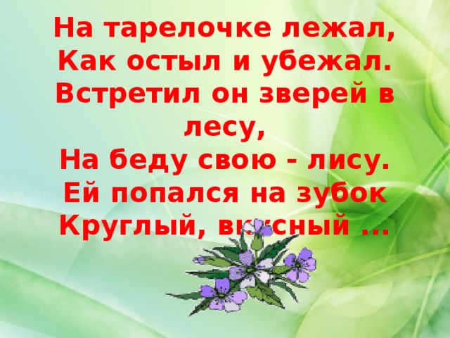 На тарелочке лежал,  Как остыл и убежал.  Встретил он зверей в лесу,  На беду свою - лису.  Ей попался на зубок  Круглый, вкусный ...