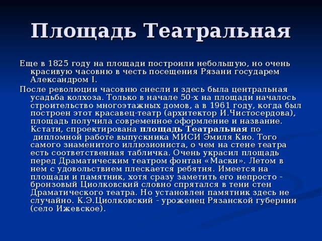 Площадь Театральная Еще в 1825 году на площади построили небольшую, но очень красивую часовню в честь посещения Рязани государем Александром I. После революции часовню снесли и здесь была центральная усадьба колхоза. Только в начале 50-х на площади началось строительство многоэтажных домов, а в 1961 году, когда был построен этот красавец-театр (архитектор И.Чистосердова), площадь получила современное оформление и название. Кстати, спроектирована  площадь Театральная  по  дипломной работе выпускника МИСИ Эмиля Кио. Того самого знаменитого иллюзиониста, о чем на стене театра есть соответственная та­бличка. Очень украсил площадь перед Драматическим театром фонтан «Маски». Летом в нем с удовольствием плескается ребятня. Имеется на площади и памятник, хотя сразу заметить его непросто - бронзовый Циолковский словно спрятался в тени стен Драматического театра. Но установлен памятник здесь не случайно. К.Э.Циолковский - уроженец Рязанской губернии (село Ижевское).