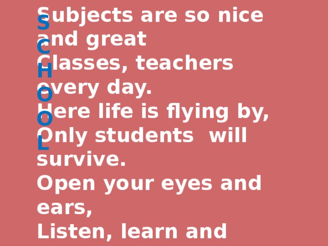 S C  H O  O  L   Subjects are so nice and great  Classes, teachers every day.  Here life is flying by,  Only students will survive.  Open your eyes and ears,  Listen, learn and study here.