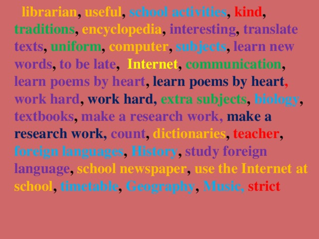 librarian , useful , school activities , kind , traditions , encyclopedia , interesting , translate texts , uniform , computer , subjects , learn new words , to be late , Internet , communication , learn poems by heart , learn poems by heart , work hard ,  work hard, extra subjects , biology , textbooks , make a research work, make a research work, count , dictionaries , teacher , foreign languages , History , study foreign language , school newspaper , use the Internet at school , timetable , Geography , Music, strict  