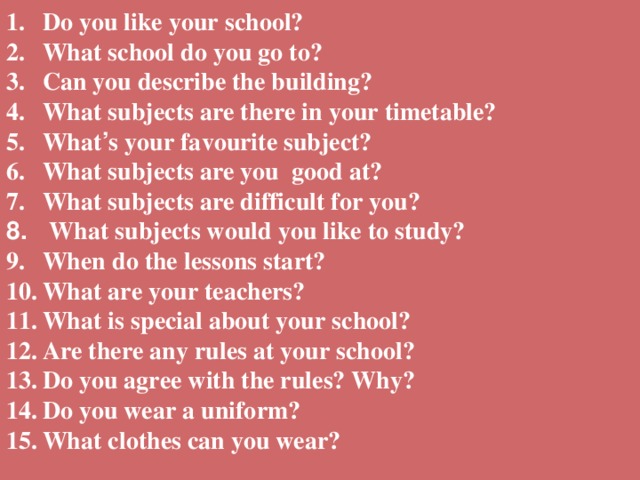 Do you like your school? What school do you go to? Can you describe the building? What subjects are there in your timetable? What ’ s your favourite subject? What subjects are you good at? What subjects are difficult for you?   What subjects would you like to study? When do the lessons start? What are your teachers? What is special about your school? Are there any rules at your school?    Do you agree with the rules? Why? Do you wear a uniform? What clothes can you wear?