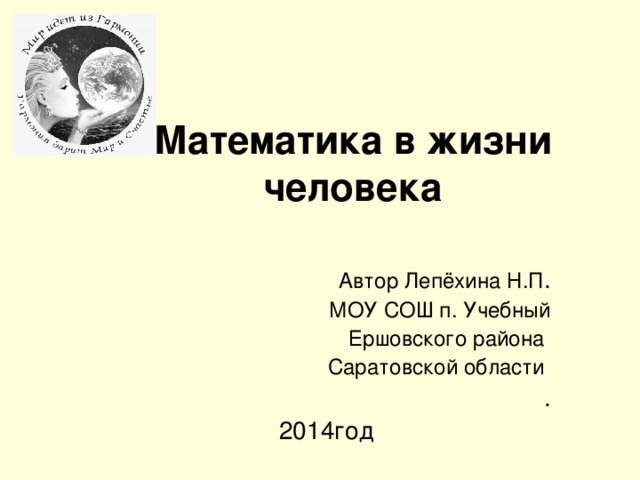 Математика в жизни человека Автор Лепёхина Н.П . МОУ СОШ п. Учебный  Ершовского района Саратовской области . 2014год