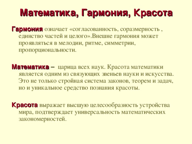 Математика, Гармония, Красота   Гармония означает «согласованность, соразмерность , единство частей и целого».Внешне гармония может проявляться в мелодии, ритме, симметрии, пропорциональности. Математика –  царица всех наук. Красота математики является одним из связующих звеньев науки и искусства. Это не только стройная система законов, теорем и задач, но и уникальное средство познания красоты. Красота  выражает высшую целесообразность устройства мира, подтверждает универсальность математических закономерностей.