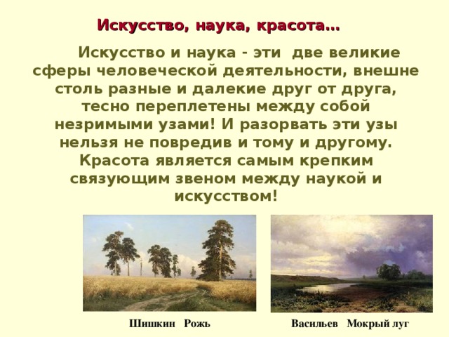 Искусство, наука, красота…   Искусство и наука - эти две великие сферы человеческой деятельности, внешне столь разные и далекие друг от друга, тесно переплетены между собой незримыми узами! И разорвать эти узы нельзя не повредив и тому и другому. Красота является самым крепким связующим звеном между наукой и искусством! Васильев Мокрый луг Шишкин Рожь