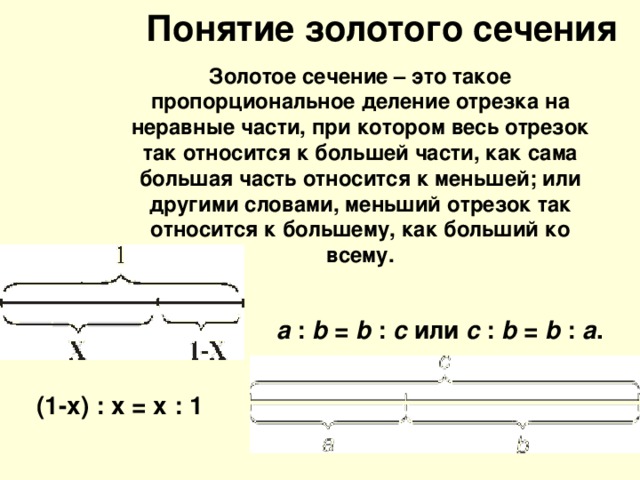 Понятие золотого сечения Золотое сечение – это такое пропорциональное деление отрезка на неравные части, при котором весь отрезок так относится к большей части, как сама большая часть относится к меньшей; или другими словами, меньший отрезок так относится к большему, как больший ко всему.  a : b = b : c или с : b = b : а . (1-х) : х = х : 1