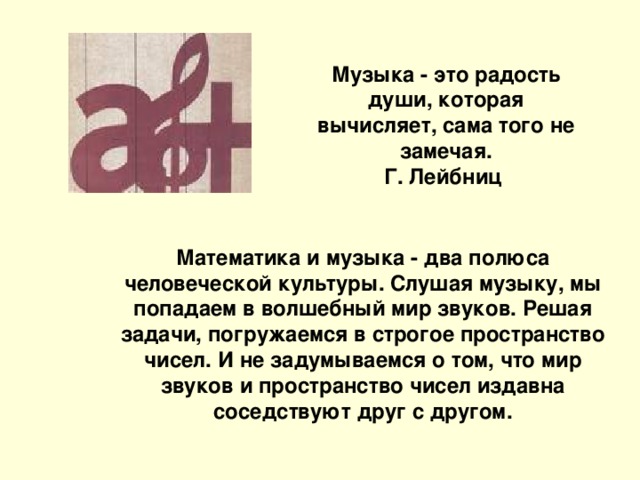 Музыка - это радость души, которая вычисляет, сама того не замечая. Г. Лейбниц Математика и музыка - два полюса человеческой культуры. Слушая музыку, мы попадаем в волшебный мир звуков. Решая задачи, погружаемся в строгое пространство чисел. И не задумываемся о том, что мир звуков и пространство чисел издавна соседствуют друг с другом.