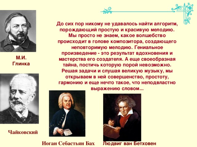 До сих пор никому не удавалось найти алгоритм, порождающий простую и красивую мелодию. Мы просто не знаем, какое волшебство происходит в голове композитора, создающего неповторимую мелодию. Гениальное произведение - это результат вдохновения и мастерства его создателя. А еще своеобразная тайна, постичь которую порой невозможно. Решая задачи и слушая великую музыку, мы открываем в ней совершенство, простоту, гармонию и еще нечто такое, что неподвластно выражению словом... М.И. Глинка Чайковский Иоган Себастьян Бах Людвиг ван Бетховен