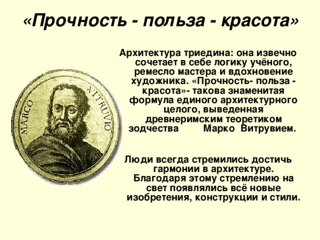 «Прочность - польза - красота»   Архитектура триедина: она извечно сочетает в себе логику учёного, ремесло мастера и вдохновение художника. «Прочность- польза - красота»- такова знаменитая формула единого архитектурного целого, выведенная древнеримским теоретиком зодчества Марко Витрувием.  Люди всегда стремились достичь гармонии в архитектуре. Благодаря этому стремлению на свет появлялись всё новые изобретения, конструкции и стили.