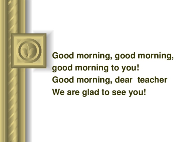 Good morning, good morning, good morning to you! Good morning, dear teacher   We are glad to see you!