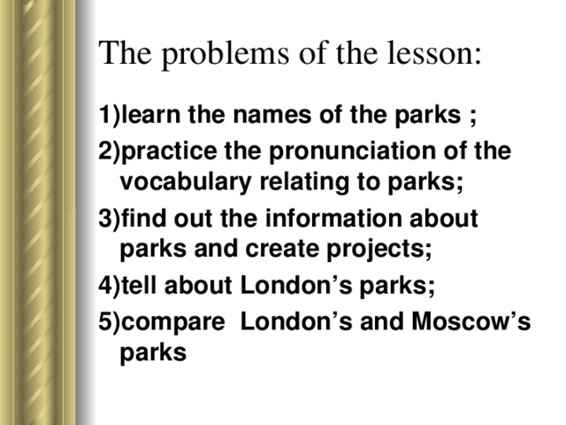 The problems of the lesson: 1)learn the names of the parks ; 2)practice the pronunciation of the vocabulary relating to parks; 3)find out the information about parks and create projects; 4)tell about London’s parks; 5)compare London’s and Moscow’s parks