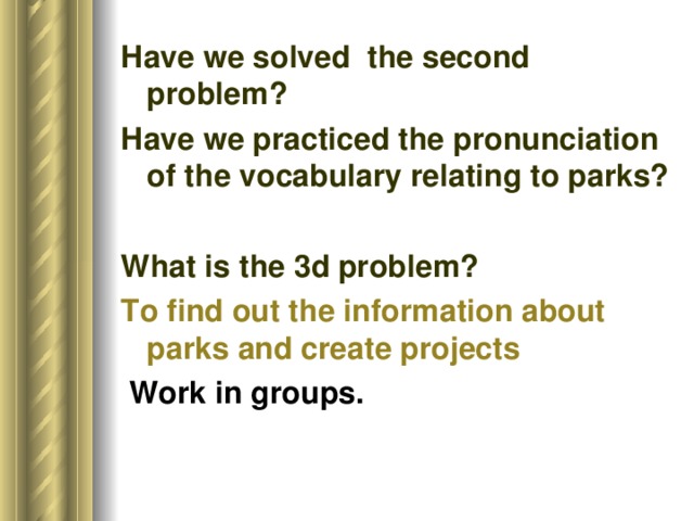 Have we solved the second problem? Have we practiced the pronunciation of the vocabulary relating to parks? What is the 3d problem? To find out the information about parks and create projects    Work in groups.