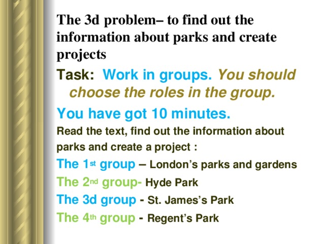 The 3d  problem– to find out the information about parks  and create projects Task: Work in groups. You should choose the roles in the group. You have got 10 minutes. Read the text, find out the information about parks and create a project : The 1 st group – London’s parks and gardens The 2 nd group- Hyde Park The 3d group - St. James’s Park The 4 th group - Regent’s Park