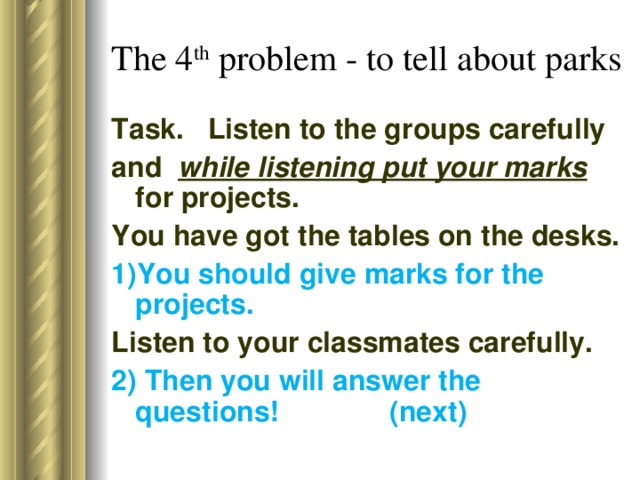 The 4 th problem - to tell about parks Task. Listen to the groups carefully and  while listening put your marks for projects. You have got the tables on the desks.  1)You should give marks for the projects. Listen to your classmates carefully. 2) Then you will answer the questions! (next)