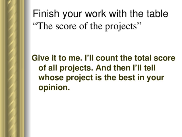 Finish your work with the table  “The score of the projects”   Give it to me. I’ll count the total score of all projects. And then I’ll tell whose project is the best in your opinion.