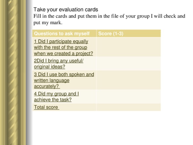 Take your evaluation cards  Fill in the cards and put them in the file of your group I will check and put my mark.   Questions to ask myself Score (1-3) 1 Did I participate equally with the rest of the group when we created a project? 2Did I bring any useful/ original ideas? 3 Did I use both spoken and written language accurately? 4 Did my group and I achieve the task? Total score