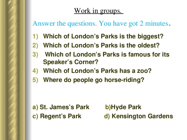 Work in groups.  Answer the questions. You have got 2 minutes . Which of London’s Parks is the biggest? Which of London’s Parks is the oldest?  Which of London’s Parks is famous for its Speaker’s Corner? Which of London’s Parks has a zoo? Where do people go horse-riding? a) St. James’s Park b) Hyde Park c) Regent’s Park d) Kensington Gardens