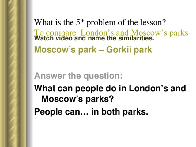 What is the 5 th problem of the lesson?  To compare London’s and Moscow’s parks   Watch video and name the similarities. Moscow’s park – Gorkii park Answer the question: What can people do in London’s and Moscow’s parks? People can… in both parks.