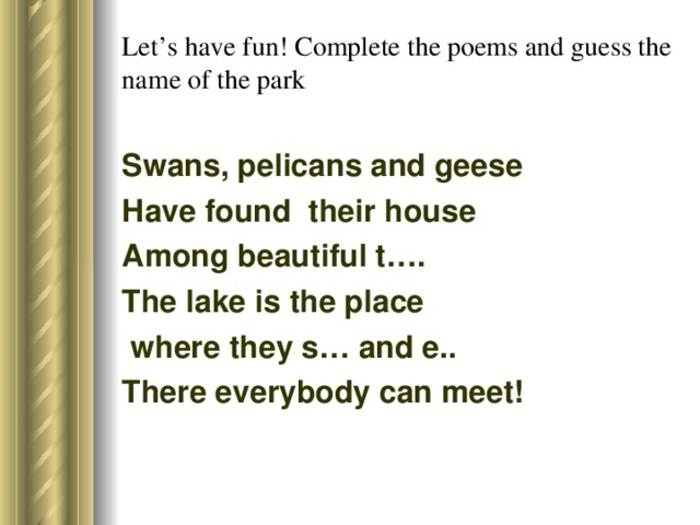 Let’s have fun! Complete the poems and guess the name of the park Swans, pelicans and geese Have found their house Among beautiful t…. The lake is the place  where they s… and e.. There everybody can meet!