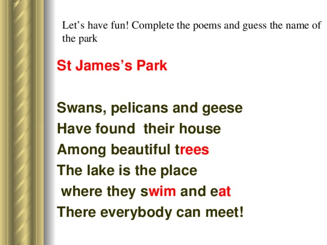 Let’s have fun! Complete the poems and guess the name of the park St James’s Park Swans, pelicans and geese Have found their house Among beautiful t rees The lake is the place  where they s wim and e at There everybody can meet!